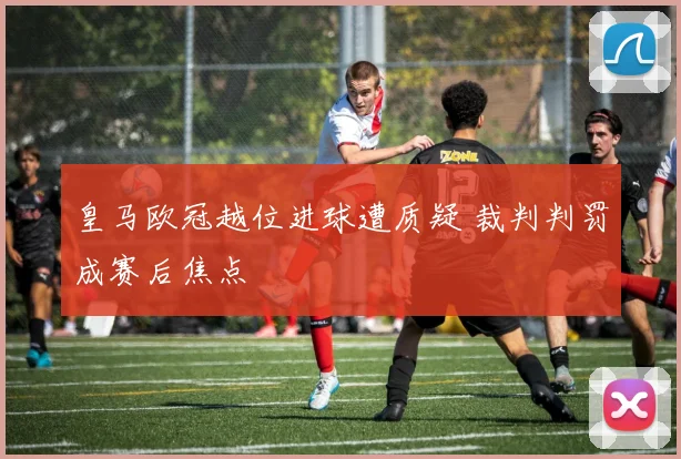 皇马欧冠越位进球遭质疑 裁判判罚成赛后焦点
