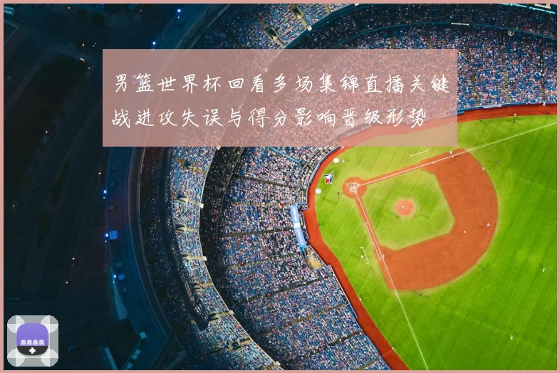 男篮世界杯回看多场集锦直播关键战进攻失误与得分影响晋级形势