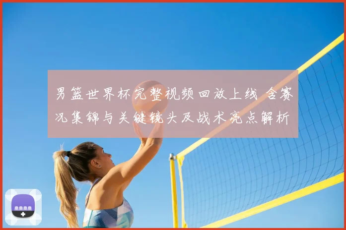 男篮世界杯完整视频回放上线 含赛况集锦与关键镜头及战术亮点解析
