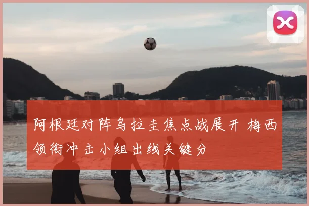 阿根廷对阵乌拉圭焦点战展开 梅西领衔冲击小组出线关键分