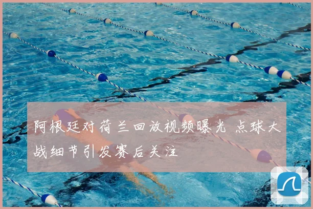 阿根廷对荷兰回放视频曝光 点球大战细节引发赛后关注