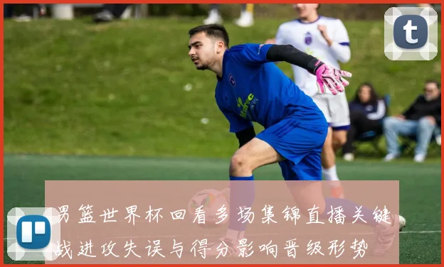 男篮世界杯回看多场集锦直播关键战进攻失误与得分影响晋级形势