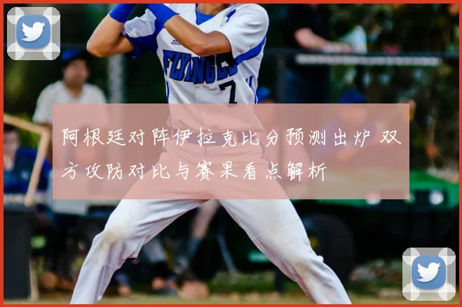 阿根廷对阵伊拉克比分预测出炉 双方攻防对比与赛果看点解析