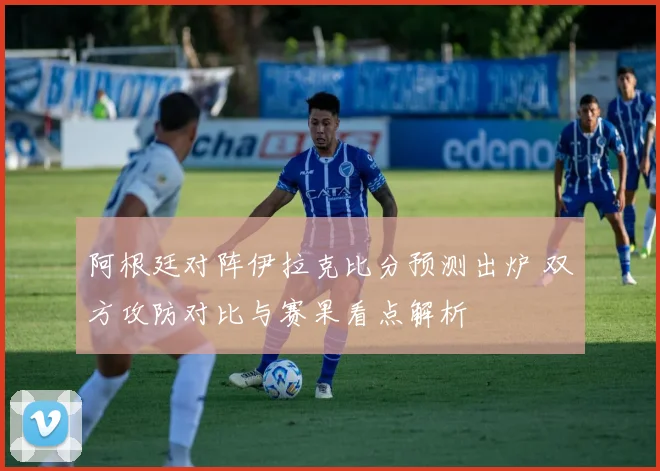 阿根廷对阵伊拉克比分预测出炉 双方攻防对比与赛果看点解析