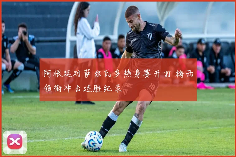 阿根廷对萨尔瓦多热身赛开打 梅西领衔冲击连胜纪录