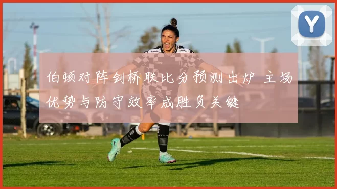 伯顿对阵剑桥联比分预测出炉 主场优势与防守效率成胜负关键