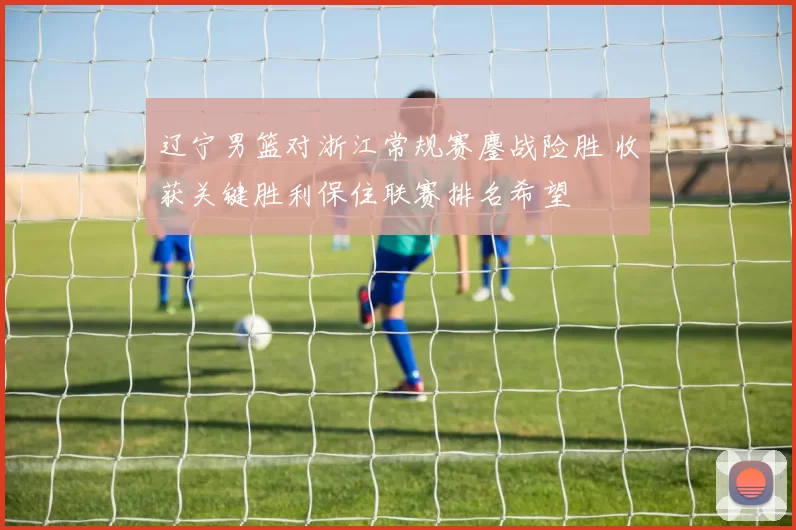 辽宁男篮对浙江常规赛鏖战险胜 收获关键胜利保住联赛排名希望