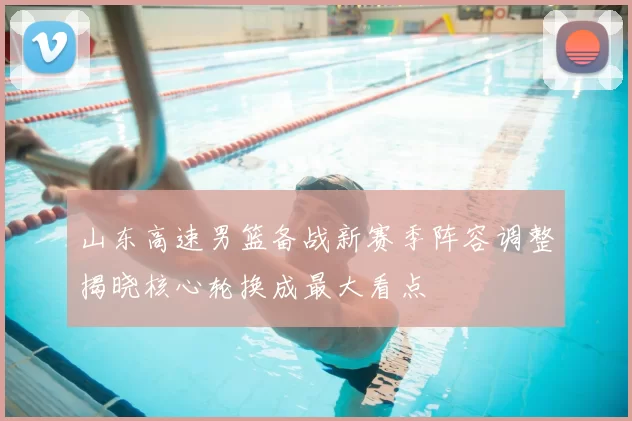 山东高速男篮备战新赛季阵容调整揭晓核心轮换成最大看点