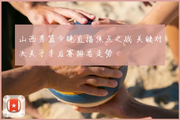 山西男篮今晚直播焦点之战 关键对决关乎季后赛排名走势