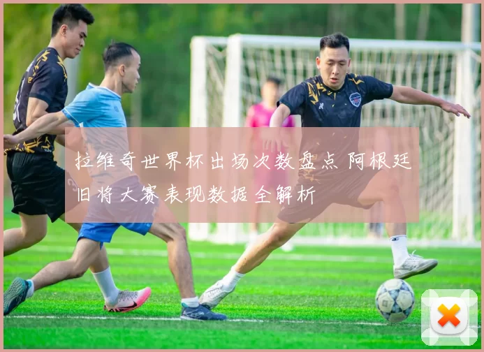 拉维奇世界杯出场次数盘点 阿根廷旧将大赛表现数据全解析