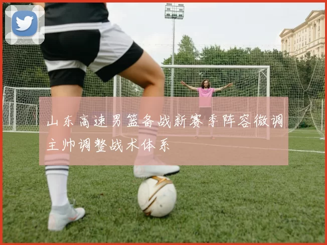 山东高速男篮备战新赛季阵容微调主帅调整战术体系