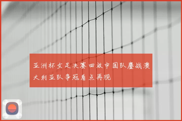 亚洲杯女足决赛回放中国队鏖战澳大利亚队争冠看点再现