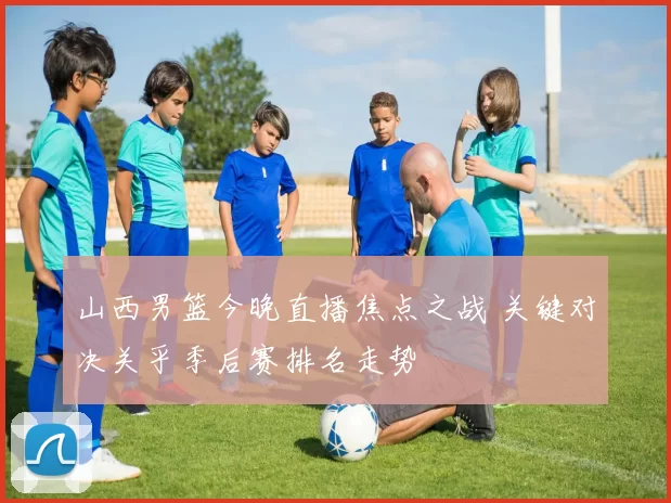 山西男篮今晚直播焦点之战 关键对决关乎季后赛排名走势