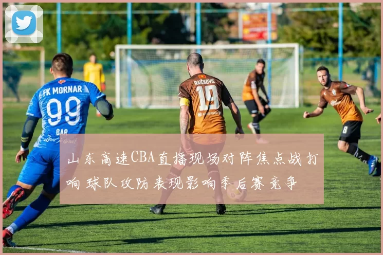 山东高速CBA直播现场对阵焦点战打响 球队攻防表现影响季后赛竞争