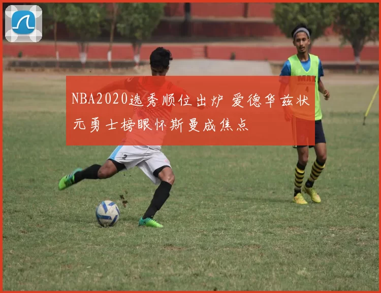 NBA2020选秀顺位出炉 爱德华兹状元勇士榜眼怀斯曼成焦点