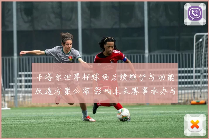 卡塔尔世界杯球场后续维护与功能改造方案公布 影响未来赛事承办与布局