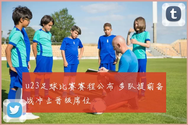 u23足球比赛赛程公布 多队提前备战冲击晋级席位