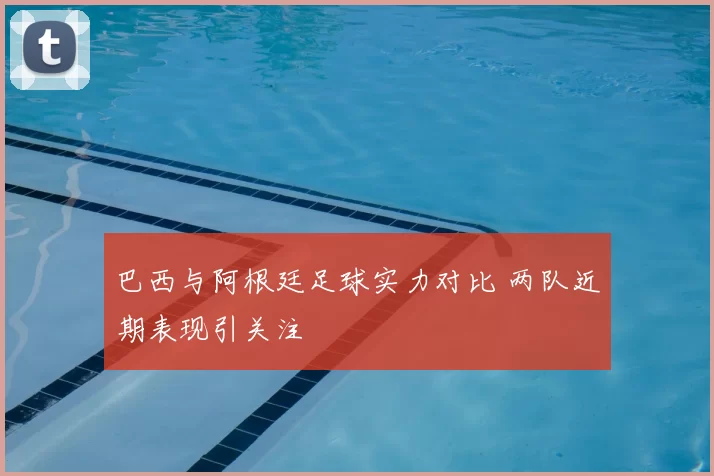 巴西与阿根廷足球实力对比 两队近期表现引关注