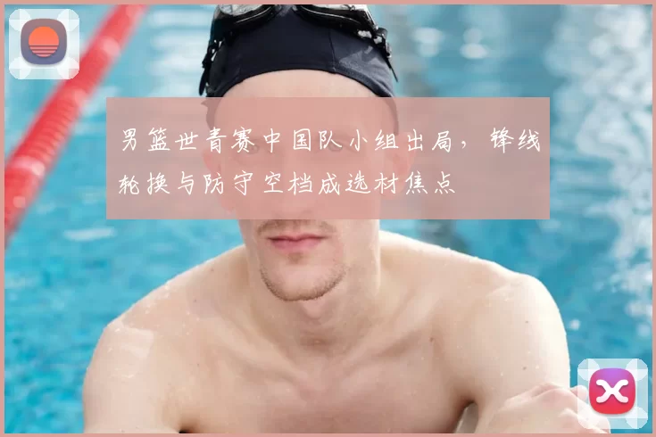 男篮世青赛中国队小组出局，锋线轮换与防守空档成选材焦点