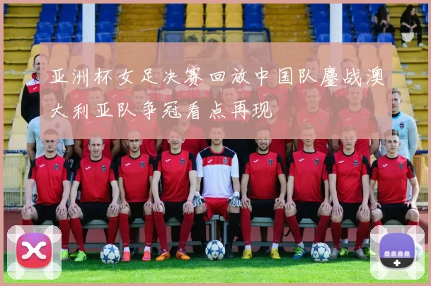 亚洲杯女足决赛回放中国队鏖战澳大利亚队争冠看点再现