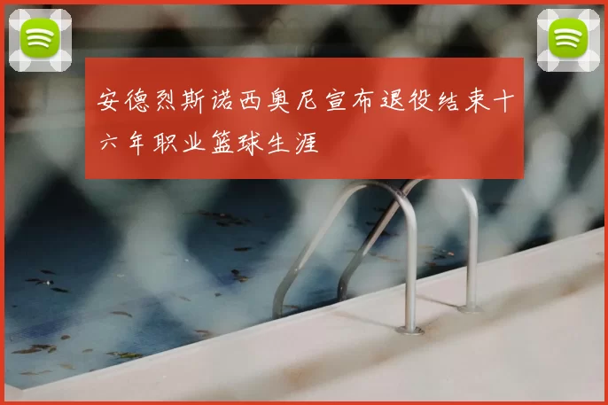 安德烈斯诺西奥尼宣布退役结束十六年职业篮球生涯