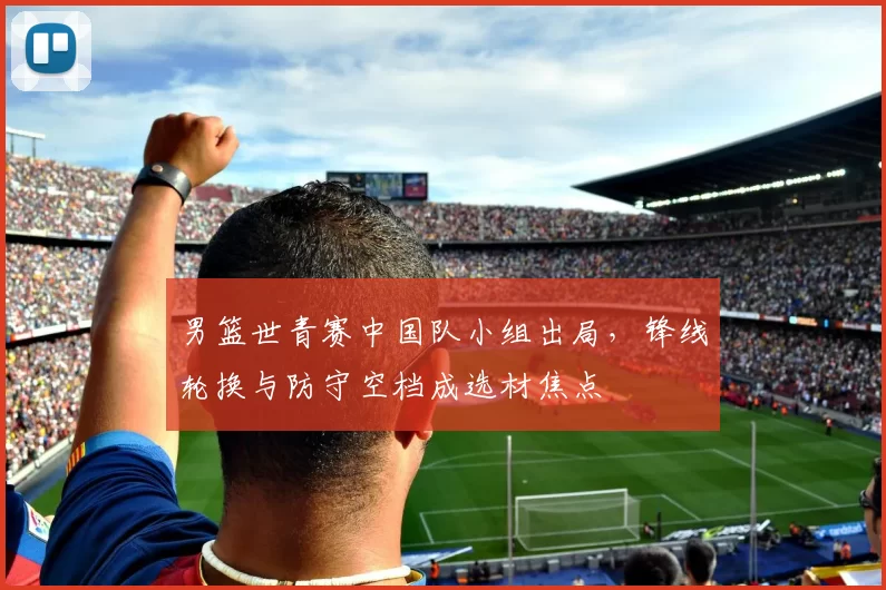 男篮世青赛中国队小组出局，锋线轮换与防守空档成选材焦点