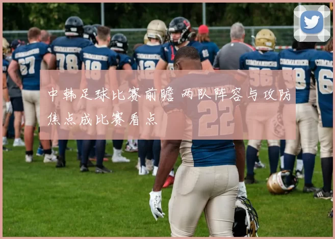 中韩足球比赛前瞻 两队阵容与攻防焦点成比赛看点
