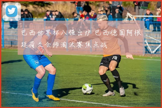 巴西世界杯八强出炉 巴西德国阿根廷荷兰会师淘汰赛焦点战