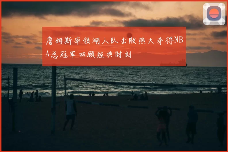 詹姆斯率领湖人队击败热火夺得NBA总冠军回顾经典时刻