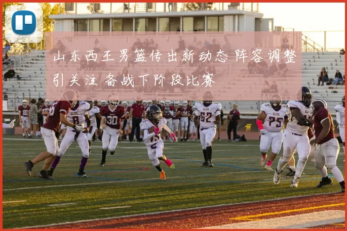 山东西王男篮传出新动态 阵容调整引关注 备战下阶段比赛