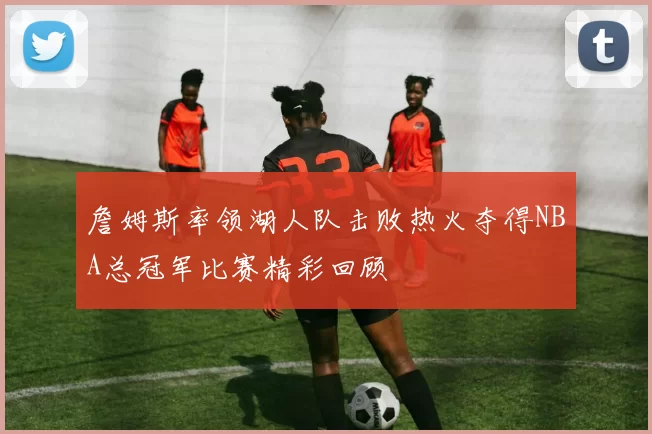 詹姆斯率领湖人队击败热火夺得NBA总冠军比赛精彩回顾