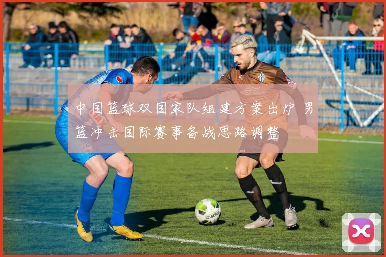 中国篮球双国家队组建方案出炉 男篮冲击国际赛事备战思路调整