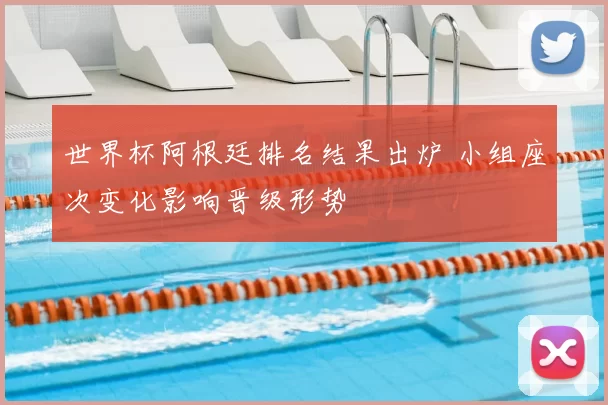 世界杯阿根廷排名结果出炉 小组座次变化影响晋级形势