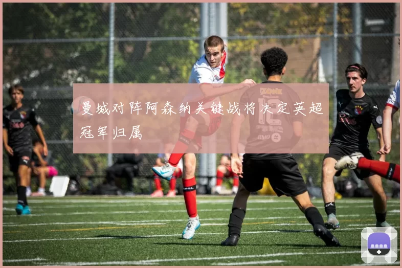 曼城对阵阿森纳关键战将决定英超冠军归属