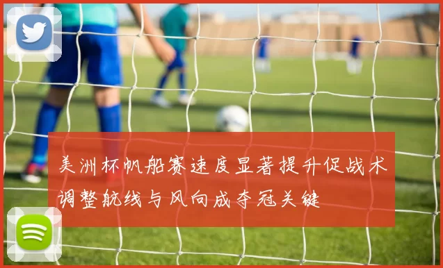 美洲杯帆船赛速度显著提升促战术调整航线与风向成夺冠关键