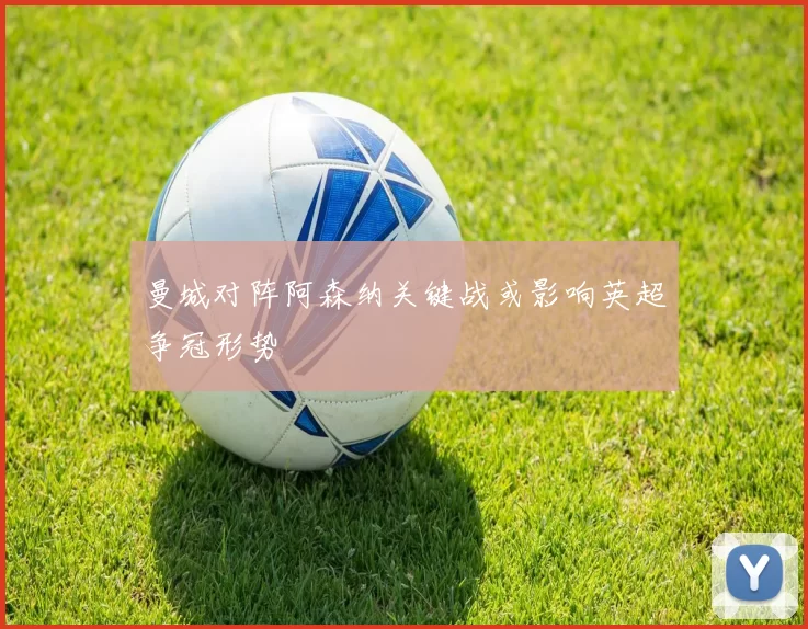 曼城对阵阿森纳关键战或影响英超争冠形势