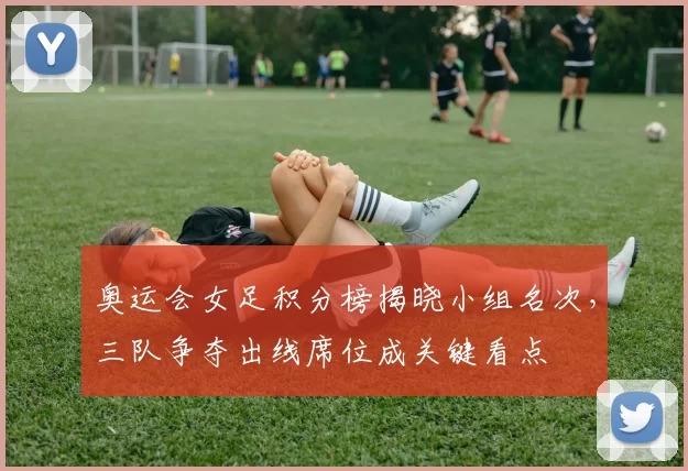 奥运会女足积分榜揭晓小组名次，三队争夺出线席位成关键看点